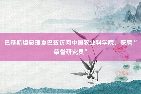 巴基斯坦总理夏巴兹访问中国农业科学院，获聘“荣誉研究员”