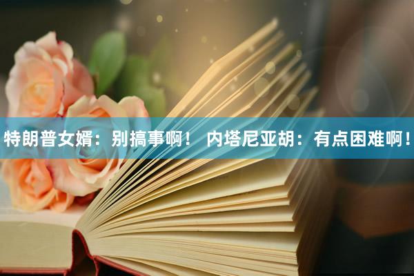 特朗普女婿：别搞事啊！ 内塔尼亚胡：有点困难啊！