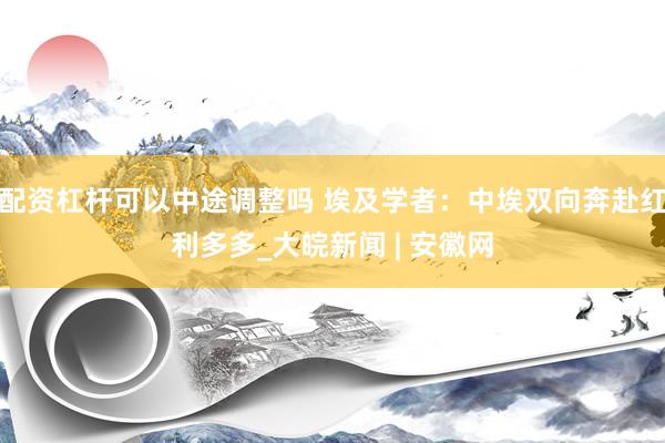 配资杠杆可以中途调整吗 埃及学者：中埃双向奔赴红利多多_大皖新闻 | 安徽网