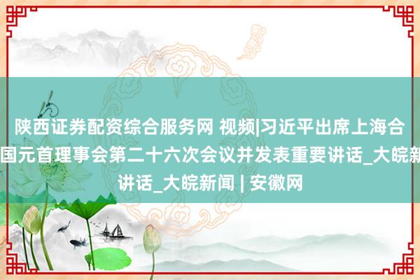 陕西证券配资综合服务网 视频|习近平出席上海合作组织成员国元首理事会第二十六次会议并发表重要讲话_大皖新闻 | 安徽网