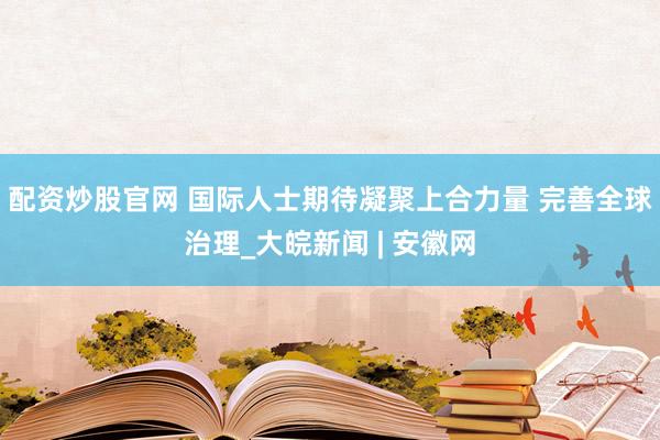 配资炒股官网 国际人士期待凝聚上合力量 完善全球治理_大皖新闻 | 安徽网