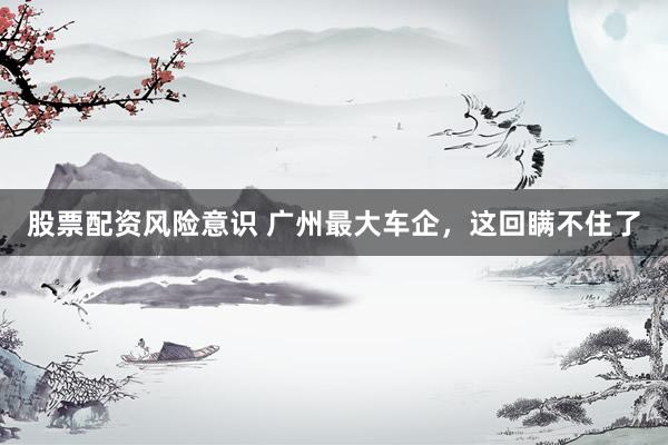 股票配资风险意识 广州最大车企，这回瞒不住了