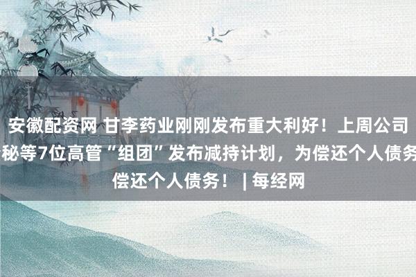 安徽配资网 甘李药业刚刚发布重大利好！上周公司董事长、董秘等7位高管“组团”发布减持计划，为偿还个人债务！ | 每经网