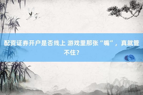 配资证券开户是否线上 游戏里那张“嘴”，真就管不住？