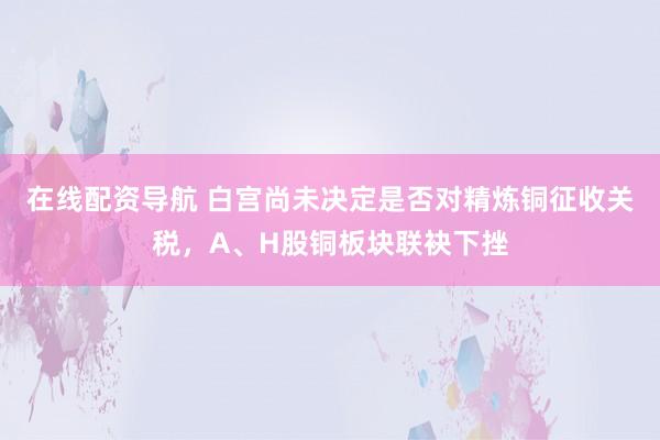 在线配资导航 白宫尚未决定是否对精炼铜征收关税，A、H股铜板块联袂下挫