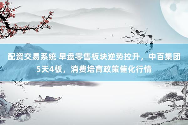 配资交易系统 早盘零售板块逆势拉升，中百集团5天4板，消费培育政策催化行情
