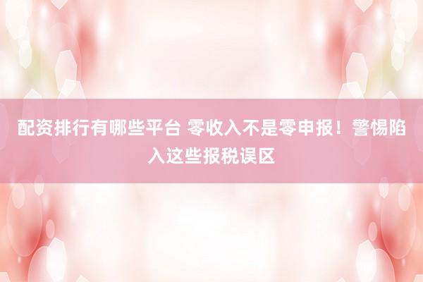配资排行有哪些平台 零收入不是零申报！警惕陷入这些报税误区
