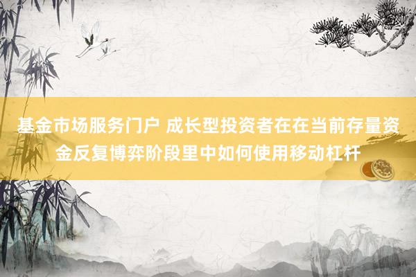 基金市场服务门户 成长型投资者在在当前存量资金反复博弈阶段里中如何使用移动杠杆