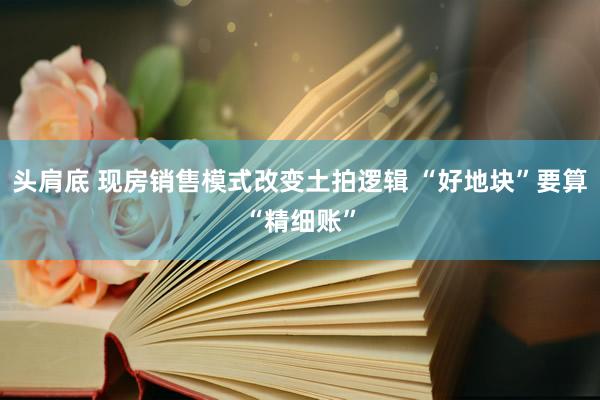 头肩底 现房销售模式改变土拍逻辑 “好地块”要算“精细账”