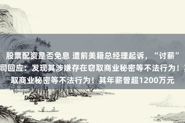 股票配资是否免息 遭前美籍总经理起诉，“讨薪”超4800万元，A股公司回应：发现其涉嫌存在窃取商业秘密等不法行为！其年薪曾超1200万元