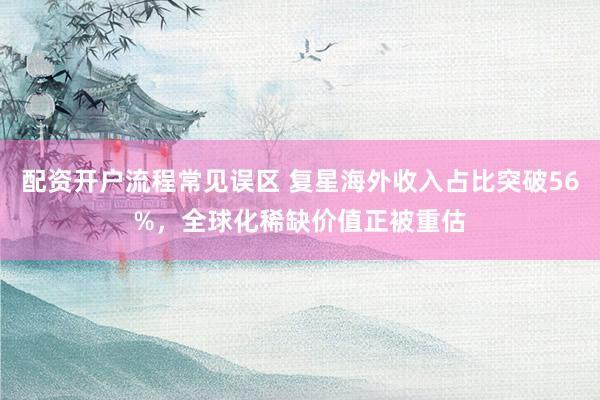 配资开户流程常见误区 复星海外收入占比突破56%，全球化稀缺价值正被重估