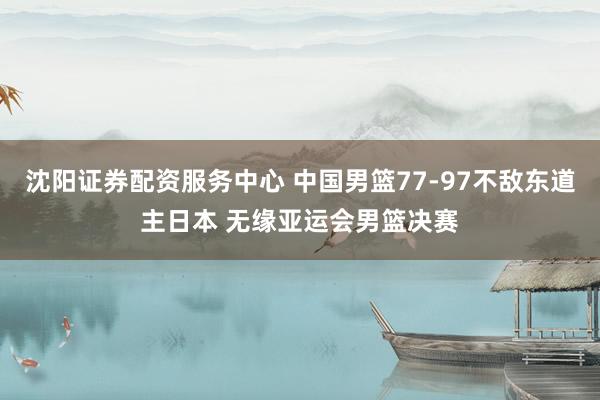 沈阳证券配资服务中心 中国男篮77-97不敌东道主日本 无缘亚运会男篮决赛
