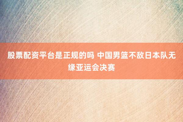 股票配资平台是正规的吗 中国男篮不敌日本队无缘亚运会决赛