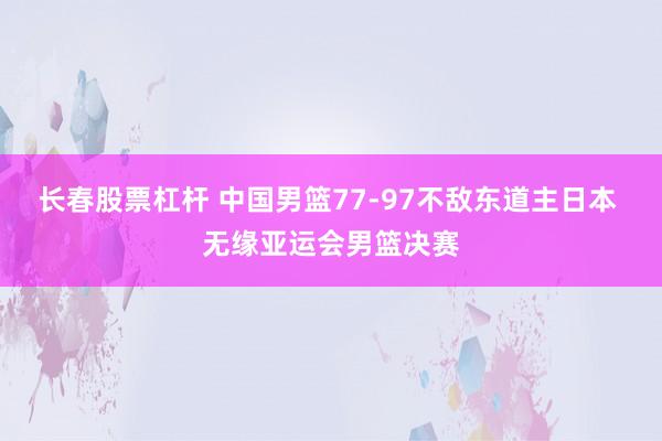 长春股票杠杆 中国男篮77-97不敌东道主日本 无缘亚运会男篮决赛