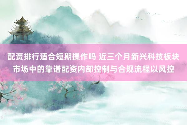 配资排行适合短期操作吗 近三个月新兴科技板块市场中的靠谱配资内部控制与合规流程以风控