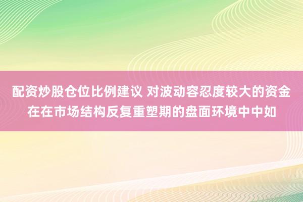 配资炒股仓位比例建议 对波动容忍度较大的资金在在市场结构反复重塑期的盘面环境中中如