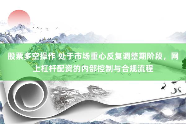 股票多空操作 处于市场重心反复调整期阶段，网上杠杆配资的内部控制与合规流程